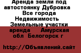 Аренда земли под автостоянку Дубровка - Все города Недвижимость » Земельные участки аренда   . Амурская обл.,Белогорск г.